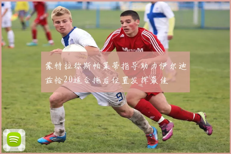 蒙特拉称斯帕莱蒂指导助力伊尔迪兹恰20适合拖后位置发挥最佳