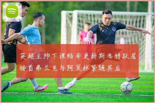 英超主帅下课赔率更新斯洛特跃居榜首弗兰克与阿莫林紧随其后