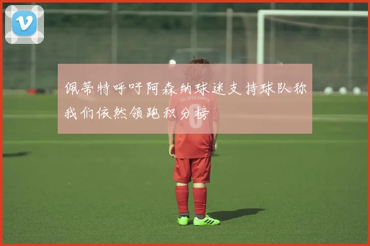 佩蒂特呼吁阿森纳球迷支持球队称我们依然领跑积分榜