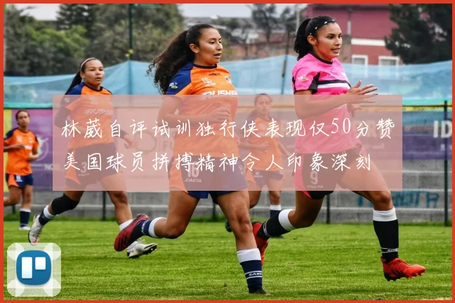林葳自评试训独行侠表现仅50分赞美国球员拼搏精神令人印象深刻