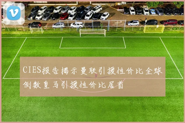 CIES报告揭示曼联引援性价比全球倒数皇马引援性价比居首