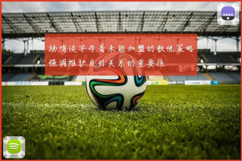 杨鸣谈字母哥未能加盟的教练策略强调维护良好关系的重要性