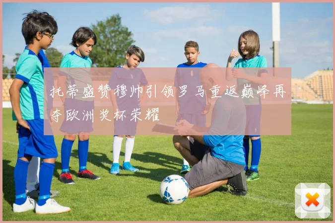 托蒂盛赞穆帅引领罗马重返巅峰再夺欧洲奖杯荣耀