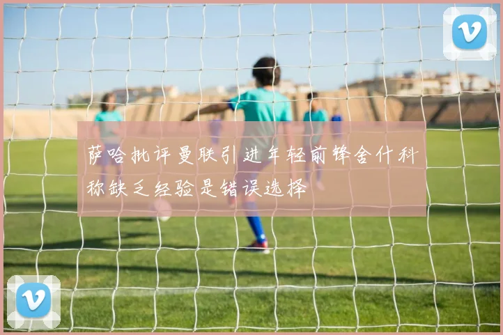萨哈批评曼联引进年轻前锋舍什科称缺乏经验是错误选择