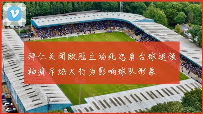 拜仁关闭欧冠主场死忠看台球迷领袖痛斥焰火行为影响球队形象