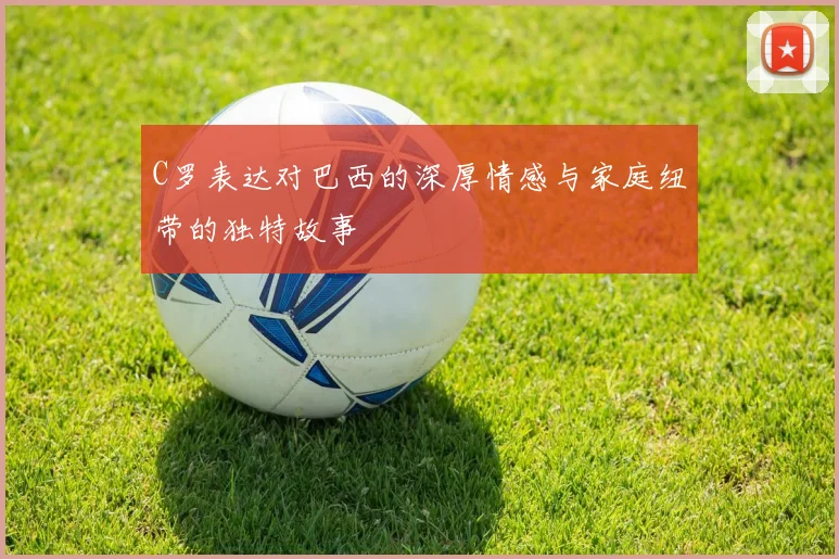 C罗表达对巴西的深厚情感与家庭纽带的独特故事