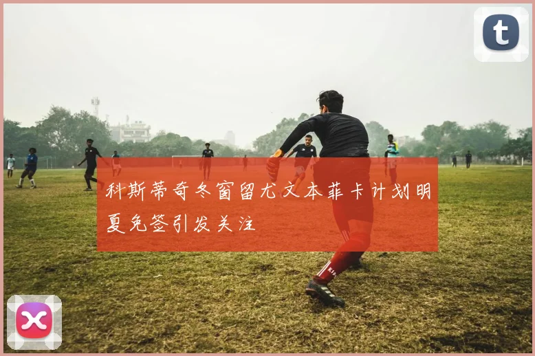 科斯蒂奇冬窗留尤文本菲卡计划明夏免签引发关注