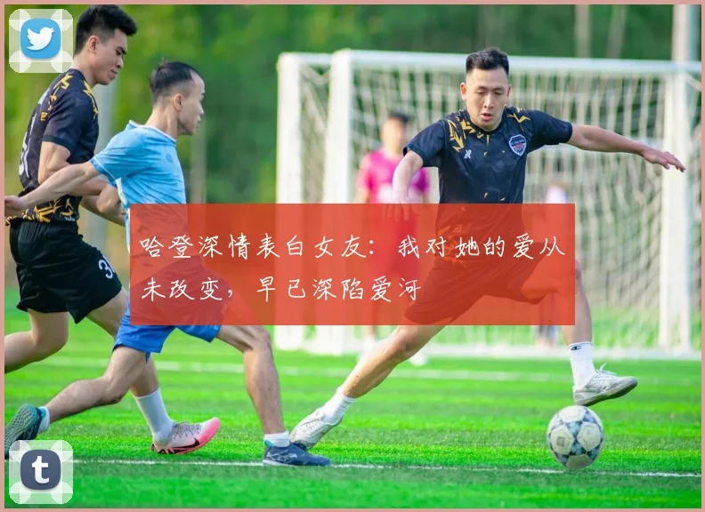 哈登深情表白女友：我对她的爱从未改变，早已深陷爱河
