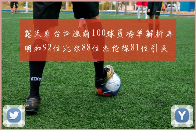 露天看台评选前100球员榜单解析库明加92位比尔88位杰伦绿81位引关注