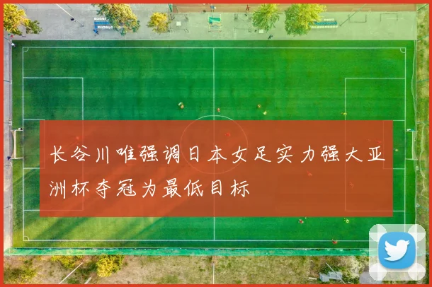 长谷川唯强调日本女足实力强大亚洲杯夺冠为最低目标