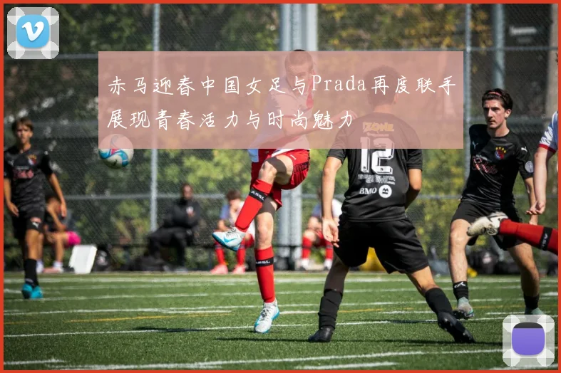 赤马迎春中国女足与Prada再度联手展现青春活力与时尚魅力