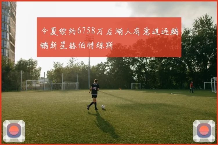 今夏续约6758万后湖人有意追逐鹈鹕新星赫伯特琼斯
