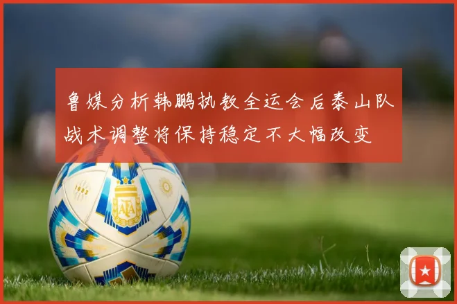 鲁媒分析韩鹏执教全运会后泰山队战术调整将保持稳定不大幅改变
