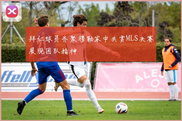 拜仁球员齐聚穆勒家中共赏MLS决赛展现团队精神