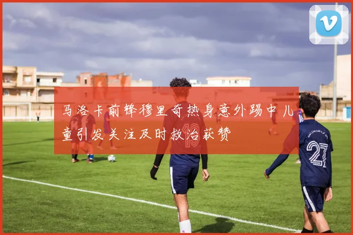 马洛卡前锋穆里奇热身意外踢中儿童引发关注及时救治获赞