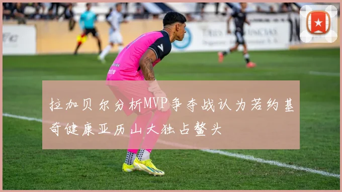 拉加贝尔分析MVP争夺战认为若约基奇健康亚历山大独占鳌头