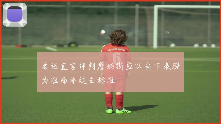 名记直言评判詹姆斯应以当下表现为准而非过去标准