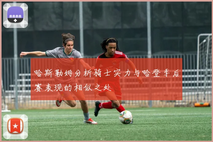 哈斯勒姆分析骑士实力与哈登季后赛表现的相似之处