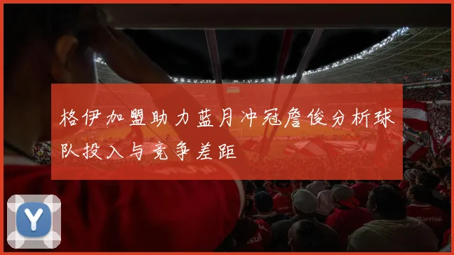 格伊加盟助力蓝月冲冠詹俊分析球队投入与竞争差距