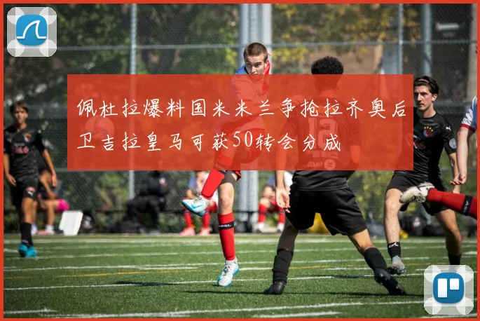 佩杜拉爆料国米米兰争抢拉齐奥后卫吉拉皇马可获50转会分成