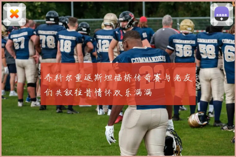 乔科尔重返斯坦福桥传奇赛与老友们共叙往昔情怀欢乐满满