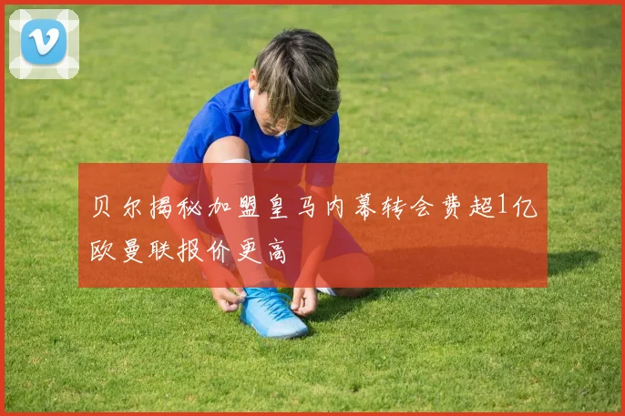 贝尔揭秘加盟皇马内幕转会费超1亿欧曼联报价更高