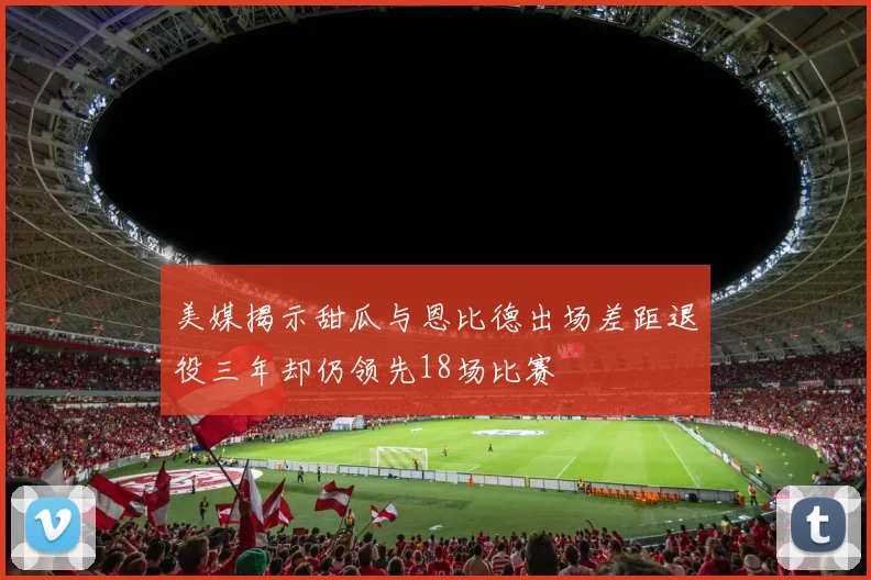 美媒揭示甜瓜与恩比德出场差距退役三年却仍领先18场比赛