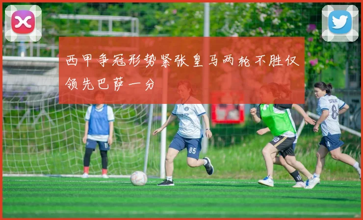 西甲争冠形势紧张皇马两轮不胜仅领先巴萨一分