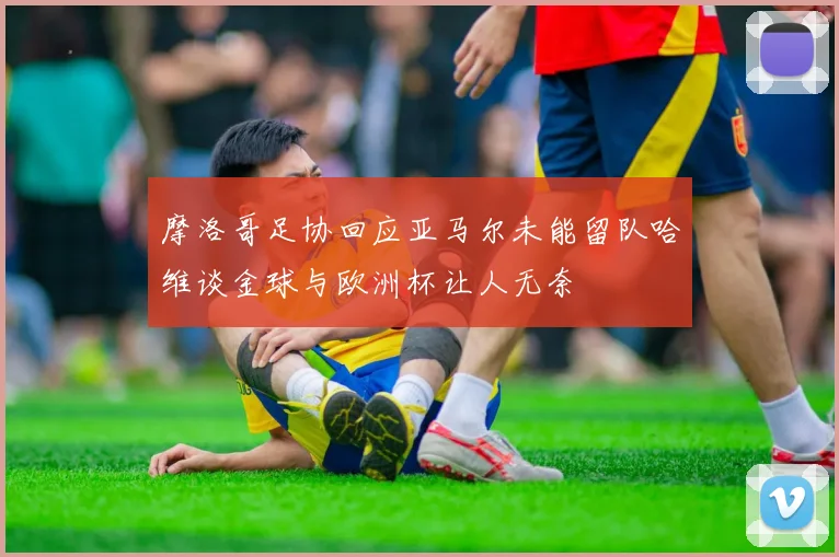 摩洛哥足协回应亚马尔未能留队哈维谈金球与欧洲杯让人无奈