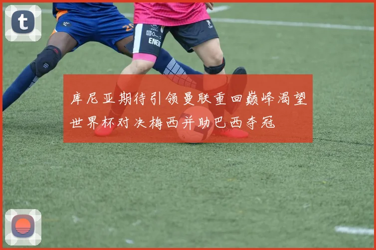 库尼亚期待引领曼联重回巅峰渴望世界杯对决梅西并助巴西夺冠