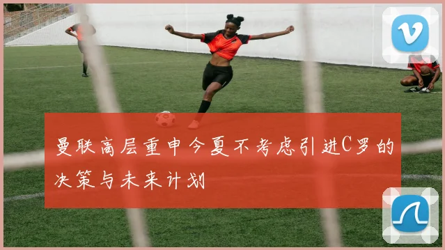 曼联高层重申今夏不考虑引进C罗的决策与未来计划