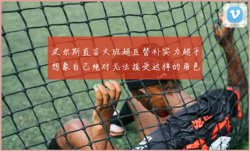 皮尔斯直言文班超巨替补实力超乎想象自己绝对无法接受这样的角色