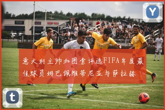 意大利主帅加图索评选FIFA年度最佳球员姆巴佩维蒂尼亚与萨拉赫