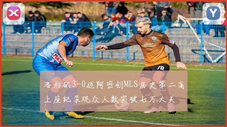 洛杉矶3-0迈阿密创MLS历史第二高上座纪录观众人数突破七万大关