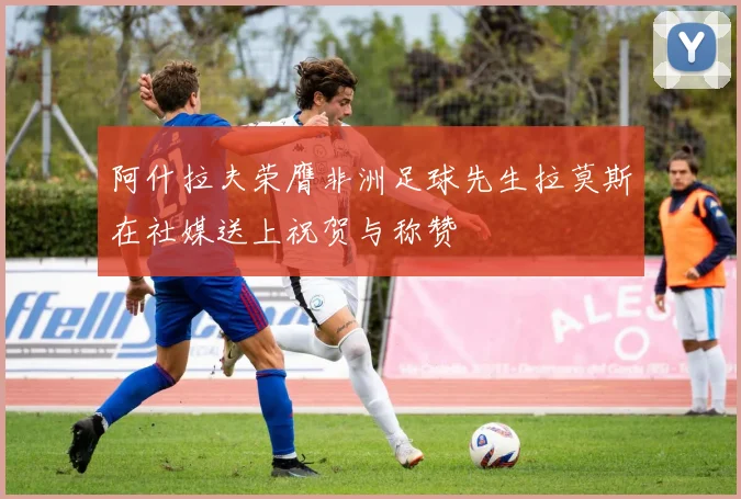 阿什拉夫荣膺非洲足球先生拉莫斯在社媒送上祝贺与称赞