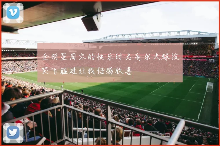 全明星周末的快乐时光高尔夫球技突飞猛进让我倍感欣喜