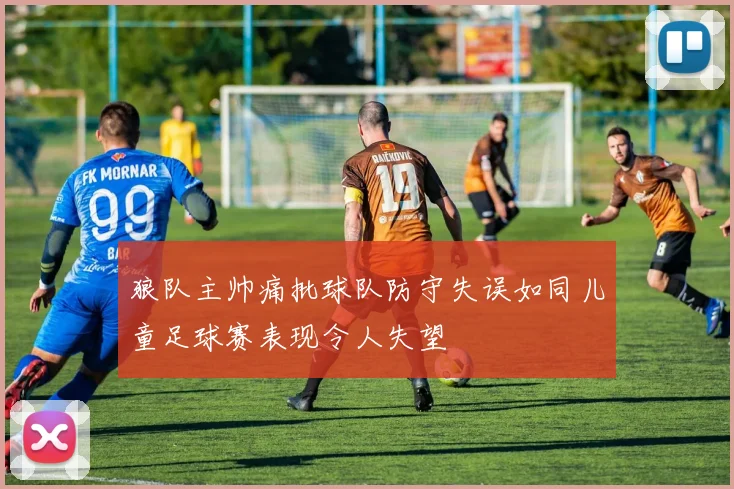 狼队主帅痛批球队防守失误如同儿童足球赛表现令人失望