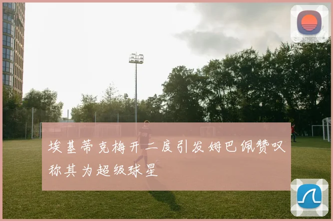 埃基蒂克梅开二度引发姆巴佩赞叹称其为超级球星