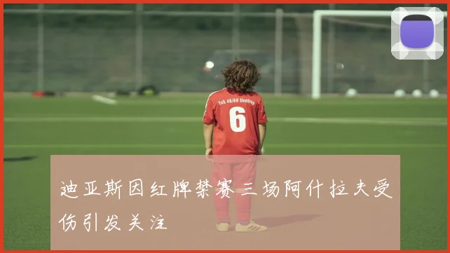 迪亚斯因红牌禁赛三场阿什拉夫受伤引发关注