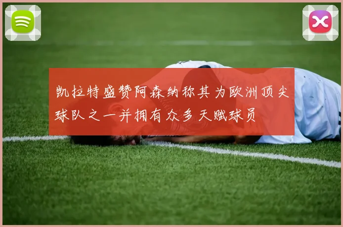 凯拉特盛赞阿森纳称其为欧洲顶尖球队之一并拥有众多天赋球员