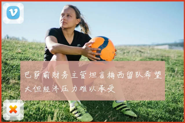 巴萨前财务主管坦言梅西留队希望大但经济压力难以承受