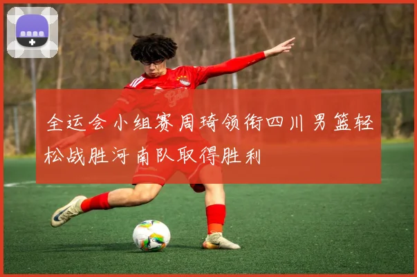 全运会小组赛周琦领衔四川男篮轻松战胜河南队取得胜利
