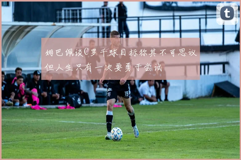 姆巴佩谈C罗千球目标称其不可思议但人生只有一次要勇于尝试