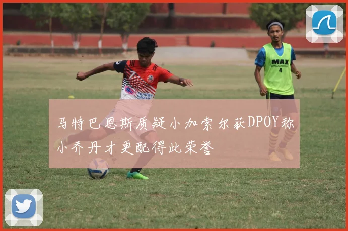 马特巴恩斯质疑小加索尔获DPOY称小乔丹才更配得此荣誉