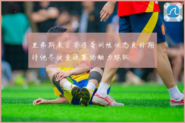 里弗斯表示字母哥训练状态良好期待他尽快重返赛场助力球队