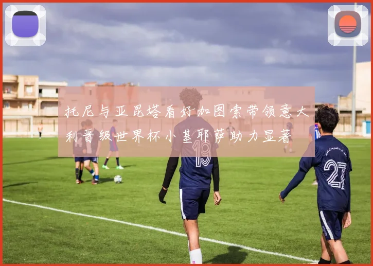 托尼与亚昆塔看好加图索带领意大利晋级世界杯小基耶萨助力显著