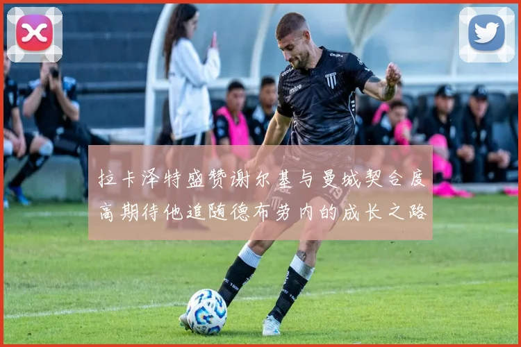 拉卡泽特盛赞谢尔基与曼城契合度高期待他追随德布劳内的成长之路